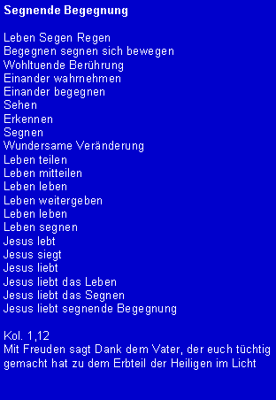 Textfeld: Segnende BegegnungLeben Segen RegenBegegnen segnen sich bewegenWohltuende Ber�hrungEinander wahrnehmenEinander begegnenSehenErkennenSegnenWundersame Ver�nderungLeben teilenLeben mitteilenLeben lebenLeben weitergebenLeben lebenLeben segnenJesus lebtJesus siegtJesus liebtJesus liebt das LebenJesus liebt das SegnenJesus liebt segnende BegegnungKol. 1,12Mit Freuden sagt Dank dem Vater, der euch t�chtig gemacht hat zu dem Erbteil der Heiligen im Licht